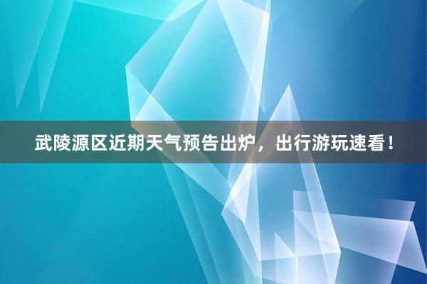 武陵源区近期天气预告出炉，出行游玩速看！